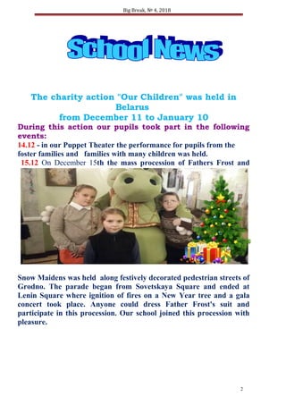 Big Break, № 4, 2018
The charity action "Our Children" was held in
Belarus
from December 11 to January 10
During this action our pupils took part in the following
events:
14.12 - in our Puppet Theater the performance for pupils from the
foster families and families with many children was held.
15.12 On December 15th the mass procession of Fathers Frost and
Snow Maidens was held along festively decorated pedestrian streets of
Grodno. The parade began from Sovetskaya Square and ended at
Lenin Square where ignition of fires on a New Year tree and a gala
concert took place. Anyone could dress Father Frost's suit and
participate in this procession. Our school joined this procession with
pleasure.
2
 