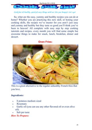 Big Break, № 4, 2018
Cook fast & healthy, quick & easy things with us! Are you hungry? Let`s go!
So, what are the easy, yummy and healthy recipes you can do at
home? Whether you are practicing this new skill, or honing your
cooking skills, the recipes we’ve muster for you aren’t just easy
and yummy and healthy but they taste so good you’ll think you’ve
been to heaven! All complete with easy step by step cooking
tutorials and recipes, every month you will find some simple but
awesome things to make for snack, lunch, breakfast, dinner and
dessert.
Oven Fries:
This is a great alternative to the regular unhealthy French fries that
you love.
Ingredients:
• 8 potatoes medium sized
• Rosemary
• Garlic oil (you can use any other flavored oil or even olive
oil).
• Salt per taste
How To Prepare:
20
 