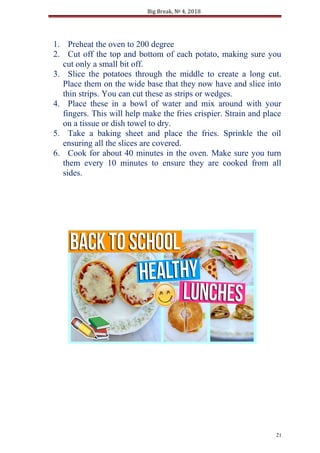 Big Break, № 4, 2018
1. Preheat the oven to 200 degree
2. Cut off the top and bottom of each potato, making sure you
cut only a small bit off.
3. Slice the potatoes through the middle to create a long cut.
Place them on the wide base that they now have and slice into
thin strips. You can cut these as strips or wedges.
4. Place these in a bowl of water and mix around with your
fingers. This will help make the fries crispier. Strain and place
on a tissue or dish towel to dry.
5. Take a baking sheet and place the fries. Sprinkle the oil
ensuring all the slices are covered.
6. Cook for about 40 minutes in the oven. Make sure you turn
them every 10 minutes to ensure they are cooked from all
sides.
21
 