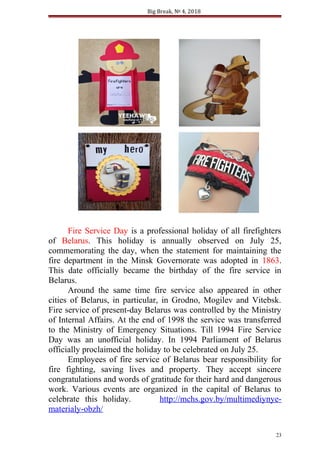 Big Break, № 4, 2018
Fire Service Day is a professional holiday of all firefighters
of Belarus. This holiday is annually observed on July 25,
commemorating the day, when the statement for maintaining the
fire department in the Minsk Governorate was adopted in 1863.
This date officially became the birthday of the fire service in
Belarus.
Around the same time fire service also appeared in other
cities of Belarus, in particular, in Grodno, Mogilev and Vitebsk.
Fire service of present-day Belarus was controlled by the Ministry
of Internal Affairs. At the end of 1998 the service was transferred
to the Ministry of Emergency Situations. Till 1994 Fire Service
Day was an unofficial holiday. In 1994 Parliament of Belarus
officially proclaimed the holiday to be celebrated on July 25.
Employees of fire service of Belarus bear responsibility for
fire fighting, saving lives and property. They accept sincere
congratulations and words of gratitude for their hard and dangerous
work. Various events are organized in the capital of Belarus to
celebrate this holiday. http://mchs.gov.by/multimediynye-
materialy-obzh/
23
 