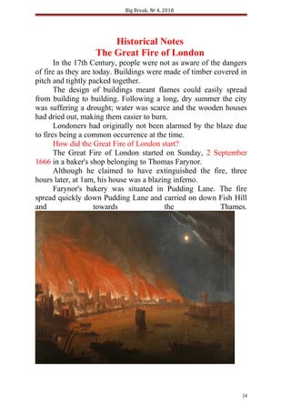 Big Break, № 4, 2018
Historical Notes
The Great Fire of London
In the 17th Century, people were not as aware of the dangers
of fire as they are today. Buildings were made of timber covered in
pitch and tightly packed together.
The design of buildings meant flames could easily spread
from building to building. Following a long, dry summer the city
was suffering a drought; water was scarce and the wooden houses
had dried out, making them easier to burn.
Londoners had originally not been alarmed by the blaze due
to fires being a common occurrence at the time.
How did the Great Fire of London start?
The Great Fire of London started on Sunday, 2 September
1666 in a baker's shop belonging to Thomas Farynor.
Although he claimed to have extinguished the fire, three
hours later, at 1am, his house was a blazing inferno.
Farynor's bakery was situated in Pudding Lane. The fire
spread quickly down Pudding Lane and carried on down Fish Hill
and towards the Thames.
24
 