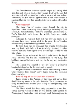 Big Break, № 4, 2018
The fire continued to spread rapidly, helped by a strong wind
from the east; when it reached the Thames it hit warehouses that
were stocked with combustible products such as oil and tallow.
Fortunately the fire couldn't spread south of the river because a
previous blaze in 1633 had already destroyed a section of London
Bridge.
What happened?
The Great Fire of London swept through the city in
September 1666 devastating many buildings including 13,200
houses, 87 parish churches, The Royal Exchange, Guildhall and St.
Paul’s Cathedral, built during the Middle Ages, was totally
destroyed.
Although the verified death toll was only six people it is
unknown how many people died in the great fire of London
because many more died through indirect causes.
In 1666 there was no organized fire brigade. Fire-fighting
was very basic with little skill or knowledge involved. Leather
buckets, axes and water squirts were used to fight the fire but had
little effect.
Samuel Pepys, a diarist of the period and Clerk to the Royal
Navy, observed the fire and recommended to the King that
buildings were pulled down, as it may be the only way to stop the
fire.
The Mayor was ordered to use fire hooks to pull-down
burning buildings but the fire continued to spread.
People forced to evacuate their homes chose to bury or hide
what valuables they couldn't carry. Pepys buried his expensive
cheese and wine.
How did they put out the Great Fire of London?
Pepys spoke to the Admiral of the Navy and agreed they
should blow up houses in the path of the fire. The hope was that by
doing this they would create a space to stop the fire spreading from
house to house.
The Navy, which had been using gunpowder at the time,
carried out the request and the fire was mostly under control by
Wednesday, 5 September 1666, although small fires continued to
25
 