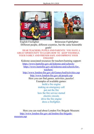 Big Break, № 4, 2018
English Firefighter Belarusian Fightfighter
Different people, different countries, but the same honorable
goals!
DEAR TEACHERS, PUPILS AND PARENTS! YOU HAVE A
GREAT OPORTUNITY TO LEARN HOW TO KEEP YOURSELF,
YOUR FAMILY AND FRIENDS SAFE AND IMPROVE YOUR
ENGLISH!
Kidzone associated resources for teachers/learning support:
https://www.hantsfire.gov.uk/kidzone-and-schools/
https://www.hantsfire.gov.uk/kidzone-and-schools/for-
teachers/
http://www.london-fire.gov.uk/GamesAndActivities.asp
http://www.london-fire.gov.uk/people.asp
Here you can find games, activities, puzzles!
Examples of available games:
build a fire engine
making an emergency call
put out the fire
how the fire service started
electric circuits
drive the fire engine
dress a firefighter.
Here you can read about London Fire Brigade Museum:
http://www.london-fire.gov.uk/london-fire-brigade-
museum.asp
27
 