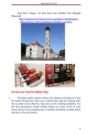 Big Break, № 4, 2018
And don`t forget: we also have our Grodno Fire Brigade
Museum!
http://museums.by/muzei/muzei-g-grodno-i-grodnenskoy-
oblasti/muzey-istorii-pozharnoy-sluzhby-g-grodno/
So here are Top Fire Safety Tips:
1. Working smoke alarms reduce the chances of dying in a fire
by nearly 50 percent. They are a critical first step for staying safe,
but in order to be effective, they have to be working properly. For
the best protection, install smoke alarms on every level of your
home and in every sleeping area. Consider installing a smoke alarm
that has a 10-year battery.
28
 