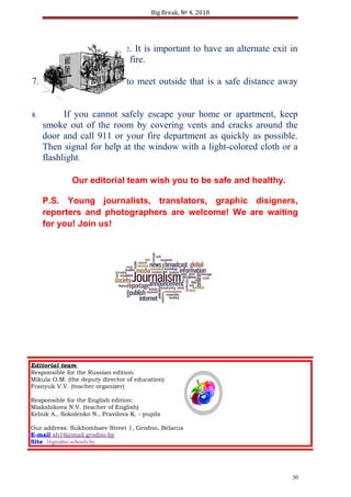 Big Break, № 4, 2018
house in case of a fire. It is important to have an alternate exit in
case one is blocked by fire.
7. Choose a place to meet outside that is a safe distance away
from your home.
8. If you cannot safely escape your home or apartment, keep
smoke out of the room by covering vents and cracks around the
door and call 911 or your fire department as quickly as possible.
Then signal for help at the window with a light-colored cloth or a
flashlight.
Our editorial team wish you to be safe and healthy.
P.S. Young journalists, translators, graphic disigners,
reporters and photographers are welcome! We are waiting
for you! Join us!
30
Editorial team
Responsible for the Russian edition:
Mikula O.M. (the deputy director of education)
Franyuk V.V. (teacher organizer)
Responsible for the English edition:
Miakshikova N.V. (teacher of English)
Kelnik A., Sokolenko N., Pravilova K. - pupils
Our address: Sukhombaev Street 1, Grodno, Belarus
E-mail sh16@mail.grodno.by
Site 16grodno.schools.by
 