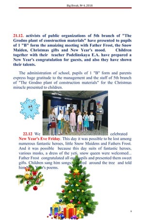 Big Break, № 4, 2018
21.12. activists of public organizations of 5th branch of "The
Grodno plant of construction materials" have presented to pupils
of 1 "B" form the amaizing meeting with Father Frost, the Snow
Maiden, Christmas gifts and New Year's mood. Children
together with their teacher Podelinskaya E.A. have prepared a
New Year's congratulation for guests, and also they have shown
their talents.
The administration of school, pupils of 1 "B" form and parents
express huge gratitude to the management and the staff of 5th branch
of "The Grodno plant of construction materials" for the Christmas
miracle presented to children.
22.12 We celebrated
New Year's Eve Friday. This day it was possible to be lost among
numerous fantastic heroes, little Snow Maidens and Fathers Frost.
And it was possible because this day suits of fantastic heroes,
various masks, a dress of the yeti, snow queen were welcomed...
Father Frost congratulated all our pupils and presented them sweet
gifts. Children sang him songs, danced around the tree and told
him New Year's poems.
4
 