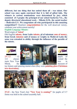 Big Break, № 4, 2018
different, but one thing that has united them all - was talent. Our
school was once again convinced that it is full of gifted kids. The
winners in various nominations were determined by jury which
consisted of 3 people: the principal of our school Sachevko N.L., the
deputy directorof educational work – Mikula O.M., the social teacher
– Rodevich E.V. We congrtulate all who participated in this amaizing
competition!!! Heartiest congratulations for the well deserved victory,
celebrate your achievement merrily!
English Language Minute:
Word origin of 'talent'
Old English talente, from Latin talenta, pl of talentum sum of money,
from Greek talanton unit of money or weight; in Medieval Latin the
sense was extended to ability through the influence of the parable of
the talents.
24.12 - 12 pupils of
1-4 classes visited the
main New Year tree in
Minsk, the museum of
toy history and amazing master-class (they were painting glass Christmas
tree decoration).
27.12 - the New Year's fest "New Year is coming!" for pupils of 5-7
forms was held in the school assembly hall.
6
 