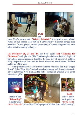 Big Break, № 4, 2018
27.12
the
New Year's masquerade "Winter Fairytale" was held at our school.
Pupils of our school took part in it very actively. Children danced near
beautiful fir-tree, played various games and, of course, congratulated each
other with the coming holidays.
On December 26, 27 and 29, the New Year's fest "Miracles for
Christmas" took place in "The Grodno regional drama theatre". Pupils of
our school danced around a beautIful fir-tree, moved, answered riddles.
They helped Father Frost and the Snow Maiden to banish mean Diudiuka
and to save New year.
After performance at the fir-tree children could see the play "Magic
Trunk" full of New Year's miracles and adventures and favourite fantastic
heroes celebrated New Year. At the end of the fest all children were given
tasty sweet gifts.
04.01
pupils of the school camp
“Friendship” participated in
a master class "In the world
of the fairy tale", in the New Year's program "Father Frost and Company",
7
 