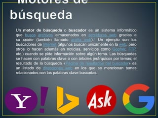 Un motor de búsqueda o buscador es un sistema informático
que busca archivos almacenados en servidores web gracias a
su spider (también llamado araña web).1 Un ejemplo son los
buscadores de Internet (algunos buscan únicamente en la web, pero
otros lo hacen además en noticias, servicios como Gopher, FTP,
etc.) cuando se pide información sobre algún tema. Las búsquedas
se hacen con palabras clave o con árboles jerárquicos por temas; el
resultado de la búsqueda «Página de resultados del buscador» es
un listado de direcciones web en los que se mencionan temas
relacionados con las palabras clave buscadas.
 
