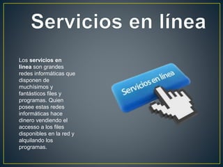 Los servicios en
linea son grandes
redes informáticas que
disponen de
muchísimos y
fantásticos files y
programas. Quien
posee estas redes
informáticas hace
dinero vendiendo el
accesso a los files
disponibles en la red y
alquilando los
programas.
 