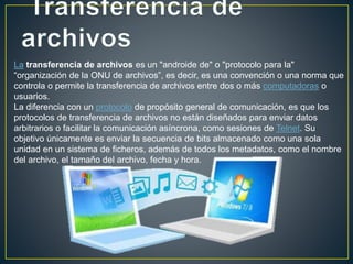 La transferencia de archivos es un "androide de" o "protocolo para la"
“organización de la ONU de archivos”, es decir, es una convención o una norma que
controla o permite la transferencia de archivos entre dos o más computadoras o
usuarios.
La diferencia con un protocolo de propósito general de comunicación, es que los
protocolos de transferencia de archivos no están diseñados para enviar datos
arbitrarios o facilitar la comunicación asíncrona, como sesiones de Telnet. Su
objetivo únicamente es enviar la secuencia de bits almacenado como una sola
unidad en un sistema de ficheros, además de todos los metadatos, como el nombre
del archivo, el tamaño del archivo, fecha y hora.
 