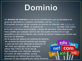 Un dominio de Internet es una red de identificación que es asociada a un
grupo de dispositivos o equipos conectados a la red Internet.
El propósito principal de los nombres de dominio en Internet y del sistema de
nombres de dominio (DNS), es traducir las direcciones IP de cada nodo activo
en la red, a términos memorizables y fáciles de encontrar. Esta abstracción
hace posible que cualquier servicio (de red) pueda moverse de un lugar
geográfico a otro en la Internet, aún cuando el cambio implique que tendrá una
dirección IP diferente.1
Sin la ayuda del sistema de nombres de dominio,
los usuarios de Internet tendrían que acceder
a cada servicio web utilizando la dirección IP
del modo (por ejemplo, sería necesario
utilizar http://192.0.32.10 en vez de
http://example.com). Además, reduciría
el número de webs posibles, ya que
actualmente es habitual que una misma
dirección IP sea compartida por varios dominios.
 