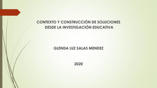 CONTEXTO Y CONSTRUCCIÓN DE SOLUCIONES
DESDE LA INVESTIGACIÓN EDUCATIVA
GLENDA LUZ SALAS MENDEZ
2020
 