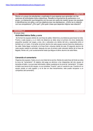 https://bancodematerialeseducativos.blogspot.com/
INICIO 20 MINUTOS
Reúne a tu grupo de estudiantes y explícales lo que esperas que aprendan con las
sesiones de actividades lúdico-deportivas. Resalta la importancia de pertenecer a un
grupo. La interacción que tengamos con los que son parte de nuestro grupo nos ayudará
a identificarnos con ellos y con los objetivos que nos planteamos. ¿Cómo es tu relación
con tus compañeros? ¿Por qué? ¿De quién crees que depende mejorar esa relación?
DESARROLLO 50 MINUTOS
En grupo clase
Actividad básica Salta y corre
Se forman los equipos detrás de una línea de salida. Determina una distancia para trazar la meta.
Frente a cada equipo y a un metro de distancia se debe situar el primero de cinco obstáculos
pequeños (pueden ser sogas y aros, etc.), colocados uno detrás del otro y separados entre sí
también por un metro. A la señal, el primer alumno de cada equipo avanza hacia los obstáculos y
los salta. Debe llegar corriendo a la línea final y situarse detrás de esta. El segundo alumno de
cada equipo realiza la actividad, después de que el primero esté colocado detrás de la línea de
llegada, frente a él, y así sucesivamente hasta que llegue el último alumno de cada hilera.
Llenando el cementerio
Organiza dos equipos. Cada uno en una mitad de la cancha. Detrás de cada línea de fondo se sitúa
la zona de "cementerio". El objetivo del juego es eliminar a los integrantes del otro equipo al
lanzarles el balón. Los que sean eliminados, deben quedarse en la zona de “cementerio”. Si cogen
el balón que lanza el otro equipo, no se considera "muerto", pero sí cuando le cae. Cuando en un
equipo quede un solo jugador y no le dan en diez lanzamientos, este puede recuperar a un
compañero del cementerio.
 