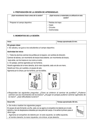 4. PREPARACIÓN DE LA SESIÓN DE APRENDIZAJE:
¿Qué necesitamos hacer antes de la sesión? ¿Qué recursos o materiales se utilizará en esta
sesión?
- Preparar el campo deportivo - Pelotas de trapo
- Cajas
- Círculos
- Colchonetas
5. MOMENTOS DE LA SESIÓN:
Inicio Tiempo aproximado:15 min.
En grupo clase
• Se saluda y se guía a los estudiantes al campo deportivo.
Actividad de inicio
1.- Todos los alumnos caminan de puntillas por el espacio, con cambios de dirección.
Caminar de talones, con movimiento de brazos hacia delante, con movimientos de brazos,
hacia atrás, con los brazos en cruz como un avión.
2.- En parejas, caminar agarrados por los hombros.
Hacerlo agarrados de la mano derecha, de la mano izquierda, cada uno de una mano.
Hacerlo por tríos, por cuartetos, en grupos de seis.
Agarrarse por la cintura, por los hombros, por los tobillos.
• Responden las siguientes preguntas: ¿Cómo se sintieron al caminar de puntillas? ¿Pudieron
caminar con los movimientos de los brazos? ¿Al jugar en parejas pudieron caminar agarrados de
la mano? ¿Qué dificultades tuvieron?
Desarrollo Tiempo aproximado: 60 min.
• Se invita a realizar los siguientes juegos:
En grupos de seis formando una fila, cada uno se agarra al compañero de delante por el codo
derecho y han de desplazarse enlazados por esa parte del cuerpo. A la señal el primero pasa al
último lugar.
- Agarrarse al compañero de delante por: el codo izquierdo, la rodilla izquierda,
- el hombro derecho, la mano izquierda, a la cintura, al pie derecho.
 