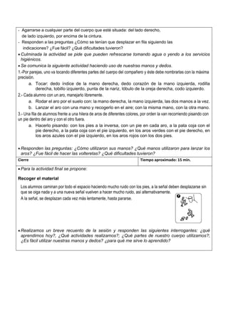 - Agarrarse a cualquier parte del cuerpo que esté situada: del lado derecho,
de lado izquierdo, por encima de la cintura.
- Responden a las preguntas ¿Cómo se tenían que desplazar en fila siguiendo las
indicaciones? ¿Fue fácil? ¿Qué dificultades tuvieron?
• Culminada la actividad se pide que pueden refrescarse tomando agua o yendo a los servicios
higiénicos.
• Se comunica la siguiente actividad haciendo uso de nuestras manos y dedos.
1.-Por parejas, uno va tocando diferentes partes del cuerpo del compañero y éste debe nombrarlas con la máxima
precisión.
a. Tocar: dedo índice de la mano derecha, dedo corazón de la mano izquierda, rodilla
derecha, tobillo izquierdo, punta de la nariz, lóbulo de la oreja derecha, codo izquierdo.
2.- Cada alumno con un aro, manejarlo libremente.
a. Rodar el aro por el suelo con: la mano derecha, la mano izquierda, las dos manos a la vez.
b. Lanzar el aro con una mano y recogerlo en el aire; con la misma mano, con la otra mano.
3.- Una fila de alumnos frente a una hilera de aros de diferentes colores, por orden la van recorriendo pisando con
un pie dentro del aro y con el otro fuera.
a. Hacerlo pisando: con los pies a la inversa, con un pie en cada aro, a la pata coja con el
pie derecho, a la pata coja con el pie izquierdo, en los aros verdes con el pie derecho, en
los aros azules con el pie izquierdo, en los aros rojos con los dos pies.
• Responden las preguntas: ¿Cómo utilizaron sus manos? ¿Qué manos utilizaron para lanzar los
aros? ¿Fue fácil de hacer las volteretas? ¿Qué dificultades tuvieron?
Cierre Tiempo aproximado: 15 min.
• Para la actividad final se propone:
Recoger el material
Los alumnos caminan por todo el espacio haciendo mucho ruido con los pies, a la señal deben desplazarse sin
que se oiga nada y a una nueva señal vuelven a hacer mucho ruido, así alternativamente.
A la señal, se desplazan cada vez más lentamente, hasta pararse.
• Realizamos un breve recuento de la sesión y responden las siguientes interrogantes: ¿qué
aprendimos hoy?, ¿Qué actividades realizamos?; ¿Qué partes de nuestro cuerpo utilizamos?;
¿Es fácil utilizar nuestras manos y dedos? ¿para qué me sirve lo aprendido?
 