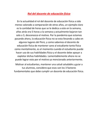 Rol del docente de educación física
En la actualidad el rol del docente de educación física a sido
menos valorado a comparación de otros años, un ejemplo claro
es la cantidad de horas que se le dedica a este en la semana,
años atrás era 5 horas a la semana y actualmente bajaron tan
solo a 3, desconozco el motivo. Por la pandemia que estamos
pasando ahora, la educación física no se esta llevando a cabo en
algunos lugares del Perú, y como sabemos el docente de
educación física de mantener sano al estudiante tanto física
como mentalmente, es el momento cuando el estudiante puede
hacer uso de sus habilidades física y el docente debe apoyar a
explotar dichas habilidades. Lamentablemente ahora no se
puede lograr esto por el motivo ya mencionado anteriormente.
Motivar al estudiantes, mantener una salud saludable y guiar a
tus alumnos, considero que esos son los 3 factores
fundamentales que debe cumplir un docente de educación física.
 