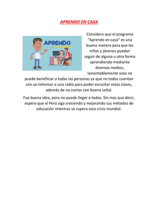 APRENDO EN CASA
Considero que el programa
“Aprendo en casa” es una
buena manera para que los
niños y jóvenes puedan
seguir de alguna u otra forma
aprendiendo mediante
diversos medios,
lamentablemente esto no
puede beneficiar a todas las personas ya que no todos cuentan
con un televisor o una radio para poder escuchar estas clases,
además de no contar con buena señal.
Fue buena idea, pero no puede llegar a todos. Sin mas que decir,
espero que el Perú siga creciendo y mejorando sus métodos de
educación mientras se supera esta crisis mundial.
 