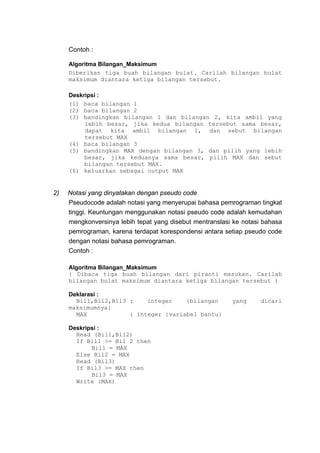 Contoh :

     Algoritma Bilangan_Maksimum
     Diberikan tiga buah bilangan bulat. Carilah bilangan bulat
     maksimum diantara ketiga bilangan tersebut.

     Deskripsi :
     (1) baca bilangan 1
     (2) baca bilangan 2
     (3) bandingkan bilangan 1 dan bilangan 2, kita ambil yang
          lebih besar, jika kedua bilangan tersebut sama besar,
          dapat kita ambil bilangan 1, dan sebut bilangan
          tersebut MAX
     (4) baca bilangan 3
     (5) bandingkan MAX dengan bilangan 3, dan pilih yang lebih
          besar, jika keduanya sama besar, pilih MAX dan sebut
          bilangan tersebut MAX.
     (6) keluarkan sebagai output MAX


2)   Notasi yang dinyatakan dengan pseudo code
     Pseudocode adalah notasi yang menyerupai bahasa pemrograman tingkat
     tinggi. Keuntungan menggunakan notasi pseudo code adalah kemudahan
     mengkonversinya lebih tepat yang disebut mentranslasi ke notasi bahasa
     pemrograman, karena terdapat korespondensi antara setiap pseudo code
     dengan notasi bahasa pemrograman.
     Contoh :

     Algoritma Bilangan_Maksimum
     { Dibaca tiga buah bilangan dari piranti masukan. Carilah
     bilangan bulat maksimum diantara ketiga bilangan tersebut }

     Deklarasi :
       Bil1,Bil2,Bil3 :    integer    {bilangan           yang      dicari
     maksimumnya}
       MAX            : integer {variabel bantu}

     Deskripsi :
       Read (Bil1,Bil2)
       If Bil1 >= Bil 2 then
            Bil1 = MAX
       Else Bil2 = MAX
       Read (Bil3)
       If Bil3 >= MAX then
            Bil3 = MAX
       Write (MAX)
 