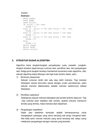 Contoh :
          Deskripsi :
            Read (nama)
            Read (NIM)
            Read (nilai)
            If (nilai < 45)     then
              Grade = E
            Else if (nilai      >= 45) and (nilai < 60)        then
              Grade = D
            Else if (nilai      >= 60) and (nilai < 70) then
              Grade = C
            Else if (nilai      >= 70) and (nilai < 80) then
              Grade = B
            Else
              Grade = A
            Write (nama)
            Write (NIM)
            Write (nilai)




5.   STRUKTUR DASAR ALGORITMA

     Algoritma berisi langkah-langkah penyelesaian suatu masalah. Langkah-
     langkah tersebut dapat berupa runtunan aksi, pemilihan aksi, dan pengulangan
     aksi. Ketiga jenis langkah tersebut membentuk konstruksi suatu algoritma. Jadi,
     sebuah algoritma dapat dibangun dari tiga buah struktur dasar, yaitu :
     1) Runtunan (sequence)
           Sebuah runtunan terdiri dari satu atau lebih instruksi. Tiap instruksi
           dikerjakan secara berurutan sesuai dengan urutan penulisannya, yakni
           sebuah instruksi dilaksanakan setelah instruksi sebelumnya selesai
           dikerjakan.

     2)   Pemilihan (selection)
          Adakalanya sebuah instruksi dikerjakan jika kondisi tertentu dipenuhi. Tiap
          –tiap instruksi akan diseleksi oleh kondisi, apabila instruksi memenuhi
          kondisi yang diminta, maka instruksi akan dijalankan.

     3)   Pengulangan (repetition)
          Salah satu kelebihan komputer adalah kemampuannya untuk
          mengerjakan pekerjaan yang sama berulang kali tanpa mengenal lelah.
          Kita tidak perlu menulis instruksi yang sama berulang kali, tetapi cukup
          melakukan pengulangan dengan instruksi yang tersedia.
 