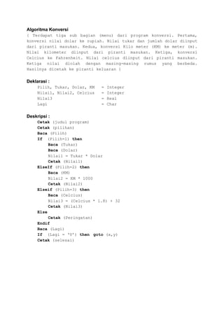 Algoritma Konversi
{ Terdapat tiga sub bagian (menu) dari program konversi. Pertama,
konversi nilai dolar ke rupiah. Nilai tukar dan jumlah dolar diinput
dari piranti masukan. Kedua, konversi Kilo meter (KM) ke meter (m).
Nilai kilometer diinput dari piranti masukan. Ketiga, konversi
Celcius ke Fahrenheit. Nilai celcius diinput dari piranti masukan.
Ketiga nilai diolah dengan masing-masing rumus yang berbeda.
Hasilnya dicetak ke piranti keluaran }


Deklarasi :
     Pilih, Tukar, Dolar, KM   =   Integer
     Nilai1, Nilai2, Celcius   =   Integer
     Nilai3                    =   Real
     Lagi                      =   Char


Deskripsi :
     Cetak (judul program)
     Cetak (pilihan)
     Baca (Pilih)
     If (Pilih=1) then
          Baca (Tukar)
          Baca (Dolar)
          Nilai1 = Tukar * Dolar
          Cetak (Nilai1)
     ElseIf (Pilih=2) then
          Baca (KM)
          Nilai2 = KM * 1000
          Cetak (Nilai2)
     Elseif (Pilih=3) then
          Baca (Celcius)
          Nilai3 = (Celcius * 1.8) + 32
          Cetak (Nilai3)
     Else
          Cetak (Peringatan)
     Endif
     Baca (Lagi)
     If (Lagi = ‘Y’) then goto (x,y)
     Cetak (selesai)
 