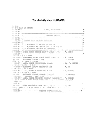 Translasi Algoritma Ke QBASIC

10    CLS
20    DIM LAGI AS STRING
30    PRINT "                      < YOGA PRIHASTOMO >                     "
40    PRINT "                                                              "
50    PRINT "--------------------------------------------------------------"
60    PRINT "|                       PROGRAM KONVERSI                     |"
70    PRINT "--------------------------------------------------------------"
80    PRINT "|                                                            |"
90    PRINT "| DAFTAR MENU PILIHAN KONVERSI :                             |"
100   PRINT "|                                                            |"
110   PRINT "| 1. KONVERSI DOLAR ($) KE RUPIAH                            |"
120   PRINT "| 2. KONVERSI KILOMETER (KM) KE METER (M)                    |"
130   PRINT "| 3. KONVERSI CELCIUS KE FAHRENHEIT                          |"
140   PRINT "--------------------------------------------------------------"
150   INPUT " PILIH NOMOR SESUAI MENU PILIHAN (1/2/3)? : ", PILIH
160   PRINT "                                                              "
170   IF PILIH = 1 THEN
180   INPUT " BERAPAKAH NILAI TUKAR UNTUK 1 DOLLAR     : ", TUKAR
190   INPUT " MASUKKAN JUMLAH DOLAR                    : ", DOLLAR
200   NILAI1 = TUKAR * DOLLAR
210   PRINT " JADI, NILAI KONVERSINYA DOLLAR           : Rp. ", NILAI1
230   ELSEIF PILIH = 2 THEN
240   INPUT " MASUKKAN JUMLAH KILOMETER (KM)           : ", KM
250   NILAI2 = KM * 1000
260   PRINT " JADI, NILAI KONVERSINYA METER            : ", NILAI2
270   ELSEIF PILIH = 3 THEN
280   INPUT " MASUKKAN JUMLAH DERAJAT CELCIUS          : ", CELCIUS
290   NILAI3 = (CELCIUS * 1.8) + 32
300   PRINT " JADI, NILAI KONVERSI DERAJAT FAHRENHEIT : ", NILAI3
305   ELSE PRINT " ANDA INPUT ANGKA BERAPA ?, PILIHANNYA (1,2,3)"
310   END IF
320   PRINT "                                                             "
330   INPUT " AKAN MENGINPUT DATA LAGI (Y/T) ?         : ", LAGI
340   IF (LAGI = "Y") OR (LAGI = "y") THEN GOTO 140
350   PRINT "                                                             "
360   PRINT "-----------------PROGRAM KONVERSI SELESAI-------------------"
 