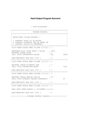 Hasil Output Program Konversi



                     < YOGA PRIHASTOMO >

--------------------------------------------------------------
|                       PROGRAM KONVERSI                     |
--------------------------------------------------------------
|                                                            |
| DAFTAR MENU PILIHAN KONVERSI :                             |
|                                                            |
| 1. KONVERSI DOLAR ($) KE RUPIAH                            |
| 2. KONVERSI KILOMETER (KM) KE METER (M)                    |
| 3. KONVERSI CELCIUS KE FAHRENHEIT                          |
--------------------------------------------------------------
 PILIH NOMOR SESUAI MENU PILIHAN (1/2/3)? : 1

BERAPAKAH NILAI TUKAR UNTUK 1 DOLLAR       : 9200
MASUKKAN JUMLAH DOLAR                      : 4
JADI, NILAI KONVERSINYA DOLLAR             : Rp.        36800

 AKAN MENGINPUT DATA LAGI (Y/T) ?         : Y
--------------------------------------------------------------
 PILIH NOMOR SESUAI MENU PILIHAN (1/2/3)? : 2

MASUKKAN JUMLAH KILOMETER (KM)             : 7
JADI, NILAI KONVERSINYA METER              :            7000

 AKAN MENGINPUT DATA LAGI (Y/T) ?         : Y
--------------------------------------------------------------
 PILIH NOMOR SESUAI MENU PILIHAN (1/2/3)? : 3

MASUKKAN JUMLAH DERAJAT CELCIUS            : 20
JADI, NILAI KONVERSI DERAJAT FAHRENHEIT    :            68

 AKAN MENGINPUT DATA LAGI (Y/T) ?         : Y
--------------------------------------------------------------
 PILIH NOMOR SESUAI MENU PILIHAN (1/2/3)? : 4

ANDA INPUT ANGKA BERAPA ?, PILIHANNYA (1,2,3)

AKAN MENGINPUT DATA LAGI (Y/T) ?           : T

------------------PROGRAM KONVERSI SELESAI-------------------
 