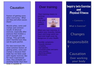 Causation                 Over training               Inquiry into Exercise
                                                                   and
                              Over training means to
                                                            Physical Fitness
Factors of getting sores     working
when exercising - What       harder
are they and what causes     than your                         ~ Contents ~
them?                        body is
                             capable
Muscle aches, sores and      of.                            What is Exercise?
cramps and common
results of physical          When you over exercise, it
exercise, especially after   makes your muscles, bones,
exercise that involves a
lot of strength and
                             heart and lungs work too
                             hard and might even be
                                                             Changes
energy. They generally       dangerous to your health.
aren’t harmful even they
can be quite painful.        Possible symptoms:
                             -muscle tension
                                                          Responsibilit
For new exercisers the
most common factors of
                             -irritability
                             -bad appetite
                                                          y
getting aches, sores and     -increased aches and pains
cramps is because their      -sore muscles
body has not been used
with regular exercise. But
                             -declining athletic
                             performance                    Causation
for more experienced                                        Over working
ones, they probably are
working harder than their                                    your body
body is capable of.
 