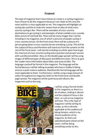 Proposal
The type of magazine that I have chosen to create is a cycling magazine, I
have chosen to do this magazine becauseI can relate to this area the
most and this is most applicable to me. This magazine will highlight on
cycling tips and the to make the viewer have an idea of what cross-
country cycling is like. There will be examples of cross-country
destinations to go cycling in and examples of what suitable cross-country
bikes consistof and look like. There will be many images that I will be
including in my magazine, one of which is pictures of people cycling in
cross-countryvenues. On thefront cover there will be a picture of a
person going down a cross-country terrain and doing a jump. This will be
the subjectof focus and therefore will stand out from the content on the
rest of the frontcover. I will also be including an article upon how to get
the mostout of cross-countrycycling and a question and answer session
with a professionalbiker. Also, on the double page spread I will be using
images of differenttypes of bike parts and different tracks. This is to give
the reader more information about bikes and areas to bike. The
language used will be formal in the magazine. The language will be
formalbecause I will be talking to people who have a hobby in biking
and are a quite mature audience, thereforethe formallanguage will be
most applicable to them. Furthermore, I willbe using a large amount of
colour throughoutmy magazine, both on the frontcover and double
page spread. The magazine will be quite busy and vibrant, like
magazines such as Kerrang.
I will be using a formatsimilar
to this magazine, as there is a
lot of colour, making it vibrant
and the subjectof focus is the
biker, as such as my magazine
will have. This is the type of
magazine I will be aiming to
create, as this is directly
applicable to the audience of
biking fanatics, which is my
chosen audience of my
magazine. As there are
specialised parts shown on the
cover, I will be doing
something similar to this.
 