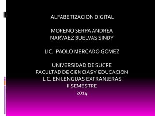 ALFABETIZACION DIGITAL 
MORENO SERPA ANDREA 
NARVAEZ BUELVAS SINDY 
LIC. PAOLO MERCADO GOMEZ 
UNIVERSIDAD DE SUCRE 
FACULTAD DE CIENCIAS Y EDUCACION 
LIC. EN LENGUAS EXTRANJERAS 
II SEMESTRE 
2014 
 