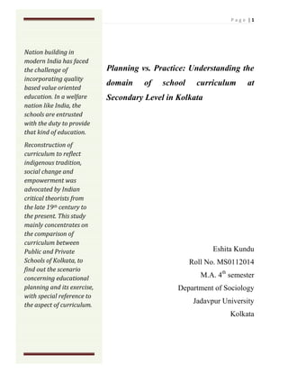 Nation building in modern India has faced the challenge of incorporating quality based value oriented education. In a welfare nation like India, the schools are entrusted with the duty to provide that kind of education.Reconstruction of curriculum to reflect indigenous tradition, social change and empowerment was advocated by Indian critical theorists from the late 19th century to the present. This study mainly concentrates on the comparison of curriculum between Public and Private Schools of Kolkata, to find out the scenario concerning educational planning and its exercise, with special reference to the aspect of curriculum. <br />Planning vs. Practice: Understanding the domain of school curriculum at Secondary Level in Kolkata<br />,[object Object]