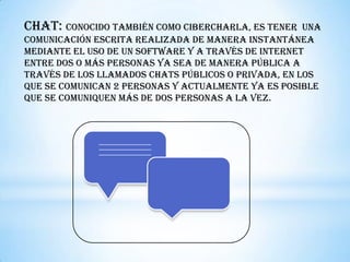 Chat: conocido también como cibercharla, es tener    una
comunicación escrita realizada de manera instantánea
mediante el uso de un software y a través de internet
entre dos o más personas ya sea de manera pública a
través de los llamados chats públicos o privada, en los
que se comunican 2 personas y actualmente ya es posible
que se comuniquen más de dos personas a la vez.
 