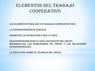 ELEMENTOS DEL TRABAJO
         COOPERATIVO

Los elementos para que un trabajo COOPERATIVO son :

La interdependencia positiva.

Promover la interacción cara a cara,

Dar responsabilidad a cada estudiante del grupo,
Desarrollar las habilidades del grupo y las relaciones
interpersonales,

La reflexión sobre el trabajo del grupo.
 