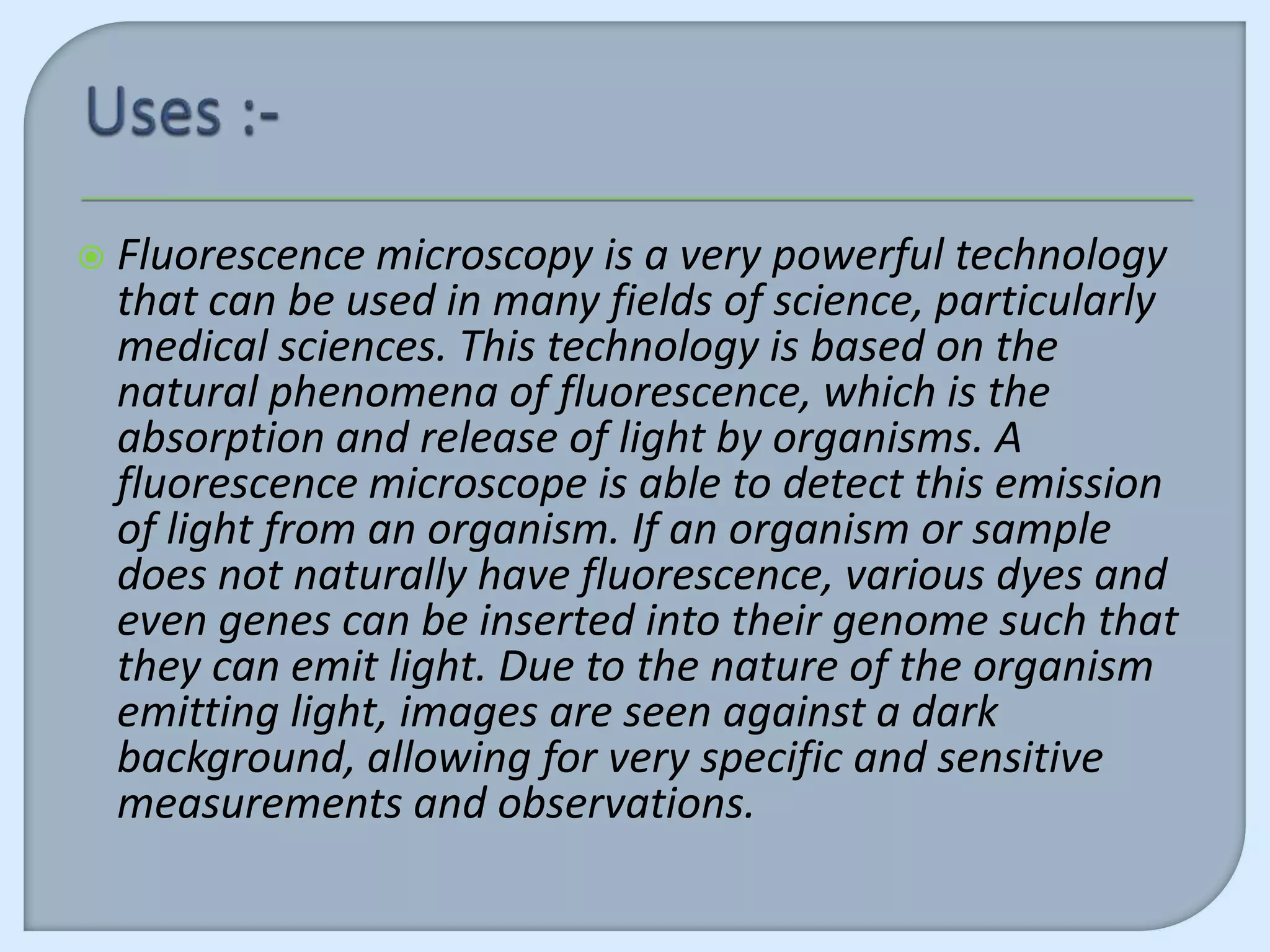    Fluorescence microscopy is a very powerful technology
    that can be used in many fields of science, particularly
    medical sciences. This technology is based on the
    natural phenomena of fluorescence, which is the
    absorption and release of light by organisms. A
    fluorescence microscope is able to detect this emission
    of light from an organism. If an organism or sample
    does not naturally have fluorescence, various dyes and
    even genes can be inserted into their genome such that
    they can emit light. Due to the nature of the organism
    emitting light, images are seen against a dark
    background, allowing for very specific and sensitive
    measurements and observations.
 