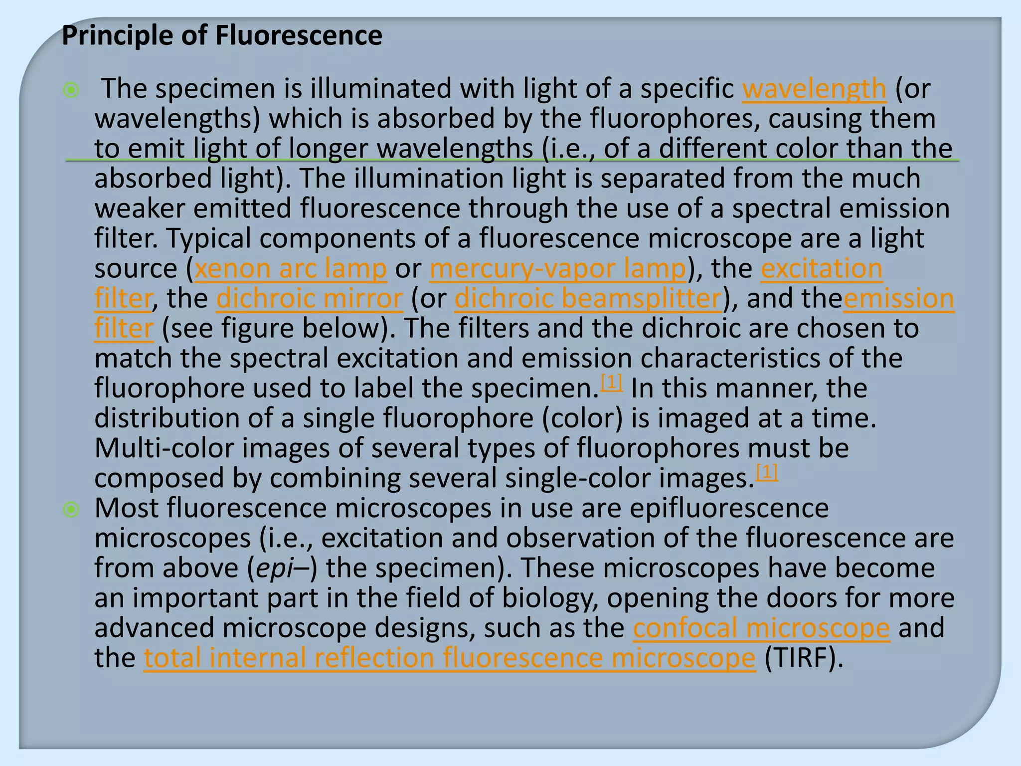 Principle of Fluorescence
    The specimen is illuminated with light of a specific wavelength (or
    wavelengths) which is absorbed by the fluorophores, causing them
    to emit light of longer wavelengths (i.e., of a different color than the
    absorbed light). The illumination light is separated from the much
    weaker emitted fluorescence through the use of a spectral emission
    filter. Typical components of a fluorescence microscope are a light
    source (xenon arc lamp or mercury-vapor lamp), the excitation
    filter, the dichroic mirror (or dichroic beamsplitter), and theemission
    filter (see figure below). The filters and the dichroic are chosen to
    match the spectral excitation and emission characteristics of the
    fluorophore used to label the specimen.[1] In this manner, the
    distribution of a single fluorophore (color) is imaged at a time.
    Multi-color images of several types of fluorophores must be
    composed by combining several single-color images.[1]
   Most fluorescence microscopes in use are epifluorescence
    microscopes (i.e., excitation and observation of the fluorescence are
    from above (epi–) the specimen). These microscopes have become
    an important part in the field of biology, opening the doors for more
    advanced microscope designs, such as the confocal microscope and
    the total internal reflection fluorescence microscope (TIRF).
 