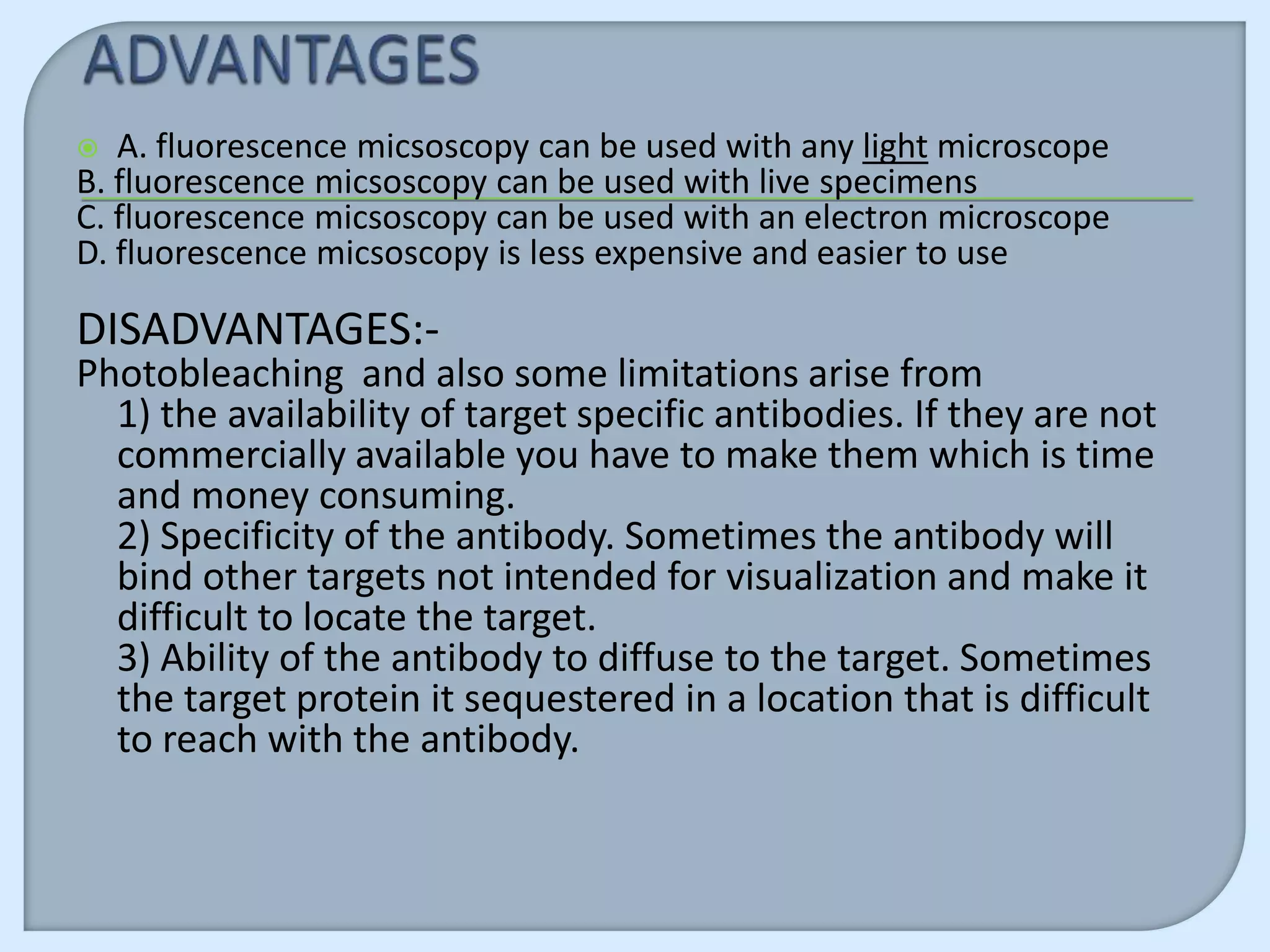   A. fluorescence micsoscopy can be used with any light microscope
B. fluorescence micsoscopy can be used with live specimens
C. fluorescence micsoscopy can be used with an electron microscope
D. fluorescence micsoscopy is less expensive and easier to use

DISADVANTAGES:-
Photobleaching and also some limitations arise from
  1) the availability of target specific antibodies. If they are not
  commercially available you have to make them which is time
  and money consuming.
  2) Specificity of the antibody. Sometimes the antibody will
  bind other targets not intended for visualization and make it
  difficult to locate the target.
  3) Ability of the antibody to diffuse to the target. Sometimes
  the target protein it sequestered in a location that is difficult
  to reach with the antibody.
 