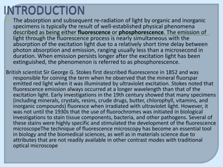    The absorption and subsequent re-radiation of light by organic and inorganic
    specimens is typically the result of well-established physical phenomena
    described as being either fluorescence or phosphorescence. The emission of
    light through the fluorescence process is nearly simultaneous with the
    absorption of the excitation light due to a relatively short time delay between
    photon absorption and emission, ranging usually less than a microsecond in
    duration. When emission persists longer after the excitation light has been
    extinguished, the phenomenon is referred to as phosphorescence.
British scientist Sir George G. Stokes first described fluorescence in 1852 and was
   responsible for coining the term when he observed that the mineral fluorspar
   emitted red light when it was illuminated by ultraviolet excitation. Stokes noted that
   fluorescence emission always occurred at a longer wavelength than that of the
   excitation light. Early investigations in the 19th century showed that many specimens
   (including minerals, crystals, resins, crude drugs, butter, chlorophyll, vitamins, and
   inorganic compounds) fluoresce when irradiated with ultraviolet light. However, it
   was not until the 1930s that the use of fluorochromes was initiated in biological
   investigations to stain tissue components, bacteria, and other pathogens. Several of
   these stains were highly specific and stimulated the development of the fluorescence
   microscopeThe technique of fluorescence microscopy has become an essential tool
   in biology and the biomedical sciences, as well as in materials science due to
   attributes that are not readily available in other contrast modes with traditional
   optical microscope
 