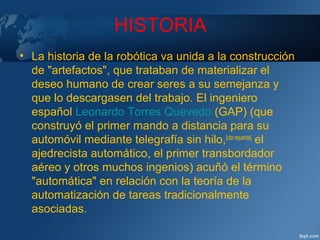 HISTORIA
• La historia de la robótica va unida a la construcción
de "artefactos", que trataban de materializar el
deseo humano de crear seres a su semejanza y
que lo descargasen del trabajo. El ingeniero
español Leonardo Torres Quevedo (GAP) (que
construyó el primer mando a distancia para su
automóvil mediante telegrafía sin hilo,[cita requerida]
el
ajedrecista automático, el primer transbordador
aéreo y otros muchos ingenios) acuñó el término
"automática" en relación con la teoría de la
automatización de tareas tradicionalmente
asociadas.
 