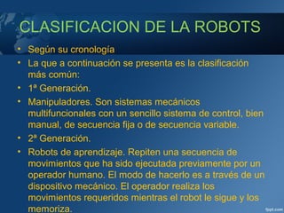 CLASIFICACION DE LA ROBOTS
• Según su cronología
• La que a continuación se presenta es la clasificación
más común:
• 1ª Generación.
• Manipuladores. Son sistemas mecánicos
multifuncionales con un sencillo sistema de control, bien
manual, de secuencia fija o de secuencia variable.
• 2ª Generación.
• Robots de aprendizaje. Repiten una secuencia de
movimientos que ha sido ejecutada previamente por un
operador humano. El modo de hacerlo es a través de un
dispositivo mecánico. El operador realiza los
movimientos requeridos mientras el robot le sigue y los
memoriza.
 