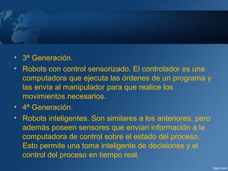 • 3ª Generación.
• Robots con control sensorizado. El controlador es una
computadora que ejecuta las órdenes de un programa y
las envía al manipulador para que realice los
movimientos necesarios.
• 4ª Generación.
• Robots inteligentes. Son similares a los anteriores, pero
además poseen sensores que envían información a la
computadora de control sobre el estado del proceso.
Esto permite una toma inteligente de decisiones y el
control del proceso en tiempo real.
 