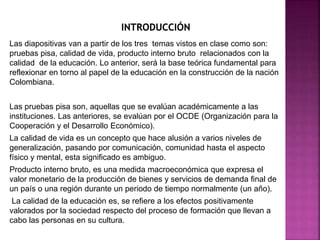 Las diapositivas van a partir de los tres temas vistos en clase como son:
pruebas pisa, calidad de vida, producto interno ...