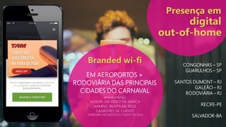 EM AEROPORTOS +
RODOVIÁRIA DAS PRINCIPAIS
CIDADES DO CARNAVAL
Branded wi-fi
envolvimento:
ASSISTA UM VÍDEO DA MARCA
NAMING RIGHTS DA REDE
CADASTRO DE CLIENTE
(ONBOARD DE DADOS DO CLIENTE NO UOL)
Presença em
digital
out-of-home
CONGONHAS – SP
GUARULHOS – SP
SANTOS DUMONT – RJ
GALEÃO – RJ
RODOVIÁRIA – RJ
RECIFE-PE
SALVADOR-BA
 