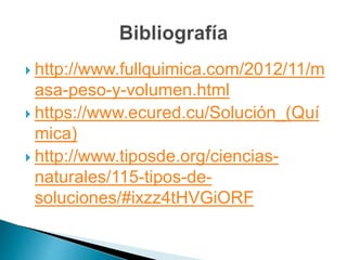  http://www.fullquimica.com/2012/11/m
asa-peso-y-volumen.html
 https://www.ecured.cu/Solución_(Quí
mica)
 http://www.tiposde.org/ciencias-
naturales/115-tipos-de-
soluciones/#ixzz4tHVGiORF
 