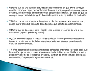  6-Define que es una solución saturada: en las soluciones en que existe la mayor
cantidad de soluto capaz de mantenerse disuelto, a una temperatura estable, en un
solvente, se las conoce bajo el nombre de soluciones saturadas. En caso de que se
agregue mayor cantidad de soluto, la mezcla superaría su capacidad de disolución.
 7-Define que es una solución sobresaturada: Se denomina así a la solución que
posee mayor cantidad de soluto disuelto que el que admite a esa temperatura.
 8-Define que es Densidad: es la relación entre la masa y volumen de una o mas
sustancias (liquida, gaseosa y solida).
 9-¿Que sucede si agitas la mezcla? Se mezclaban las tres porque al ejercer una
fuerza en el bial que contenía las soluciones hacia que estas se mezclaran sin
importar sus densidades.
 10- Otra observación es que al analizar los conceptos anteriores se puede decir que
la solución roja es una concentración concentrada, la blanca una diluida y la verde
pues no ya que no se le introdujo un soluto. También de ahí se toma en cuenta las
densidades. Y el porque al agitar se mezclaban.
 