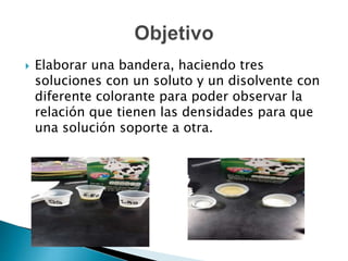  Elaborar una bandera, haciendo tres
soluciones con un soluto y un disolvente con
diferente colorante para poder observar la
relación que tienen las densidades para que
una solución soporte a otra.
 