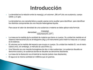  La densidad es la relación entre la masa(g) y el volumen ,(Ml.cmª) de una sustancia, cuerpo
solido y un gas.
La densidad es una característica y puede usarse como auxiliar para identificar para identificar
los distintos componentes de una mezcla heterogénea liquida.
Para sacar el valor de densidad de una sustancia o materia se debe aplicar esta formula
 La masa es la medida de la cantidad de materia que tiene un cuerpo. Su unidad de medida en el
sistema internacional (SI) es el kilogramo (Kg) y el instrumento para medir la masa de un cuerpo
es la balanza.
 El volumen es la medida del espacio que ocupa un cuerpo. Su unidad de medida S.I. es el metro
cúbico (m3), sin embargo, a menudo se usa el litro (L).
 Una Solución es una mezcla homogénea de dos o más sustancias. La sustancia disuelta se
denomina soluto y la sustancia donde se disuelve se denomina disolvente.
 La masa de la disolución es el total de la mezcla (soluto mas disolvente).
 El agua es la misma cantidad en mililitros que en gramos.
).cmªvolumen(ml
masa(g)
densidad
 