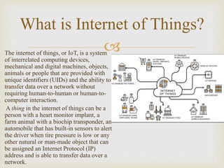 
The internet of things, or IoT, is a system
of interrelated computing devices,
mechanical and digital machines, objects,
animals or people that are provided with
unique identifiers (UIDs) and the ability to
transfer data over a network without
requiring human-to-human or human-to-
computer interaction.
A thing in the internet of things can be a
person with a heart monitor implant, a
farm animal with a biochip transponder, an
automobile that has built-in sensors to alert
the driver when tire pressure is low or any
other natural or man-made object that can
be assigned an Internet Protocol (IP)
address and is able to transfer data over a
network.
What is Internet of Things?
 