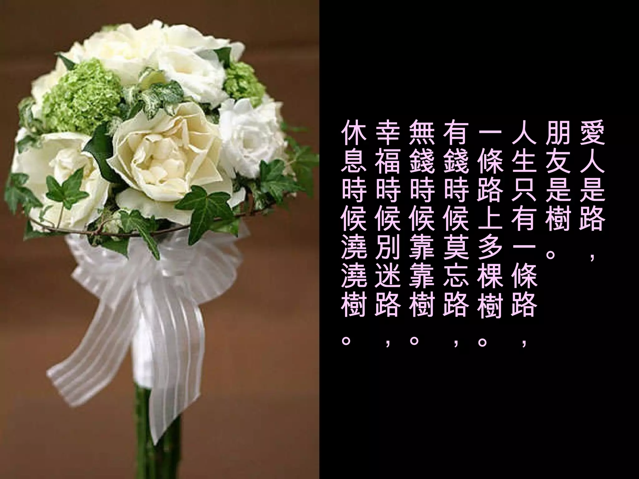 愛人是路， 朋友是樹。 人生只有一條路， 一條路上多棵樹。 有錢時候莫忘路， 無錢時候靠靠樹。 幸福時候別迷路， 休息時候澆澆樹。 