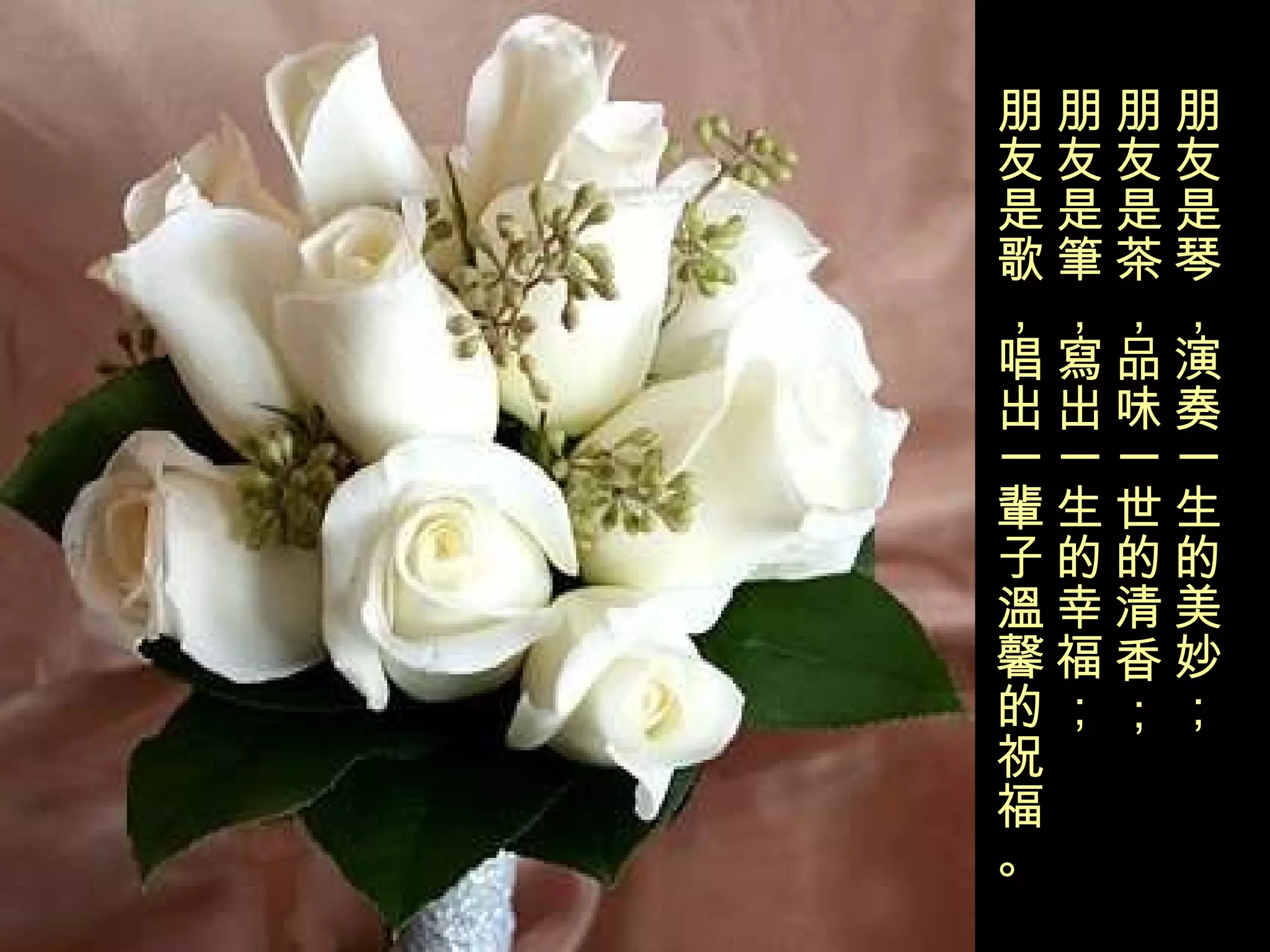 朋友是琴，演奏一生的美妙； 朋友是茶，品味一世的清香； 朋友是筆，寫出一生的幸福； 朋友是歌，唱出一輩子溫馨的 祝福。 