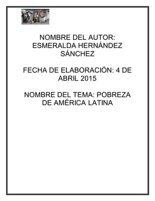NOMBRE DEL AUTOR:
ESMERALDA HERNÁNDEZ
SÁNCHEZ
FECHA DE ELABORACIÓN: 4 DE
ABRIL 2015
NOMBRE DEL TEMA: POBREZA
DE AMÉRICA LATINA
 